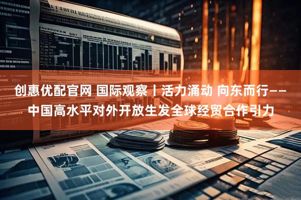 创惠优配官网 国际观察丨活力涌动 向东而行——中国高水平对外开放生发全球经贸合作引力