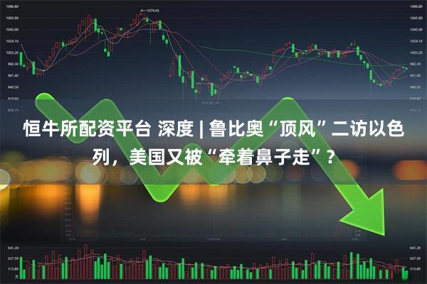 恒牛所配资平台 深度 | 鲁比奥“顶风”二访以色列，美国又被“牵着鼻子走”？