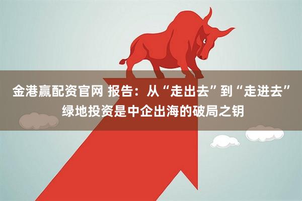金港赢配资官网 报告：从“走出去”到“走进去” 绿地投资是中企出海的破局之钥