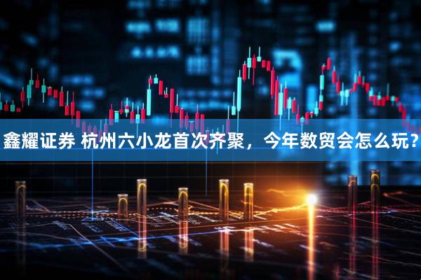 鑫耀证券 杭州六小龙首次齐聚，今年数贸会怎么玩？