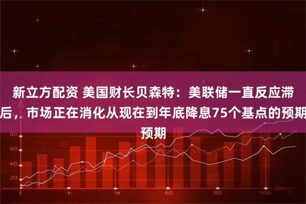 新立方配资 美国财长贝森特：美联储一直反应滞后，市场正在消化从现在到年底降息75个基点的预期