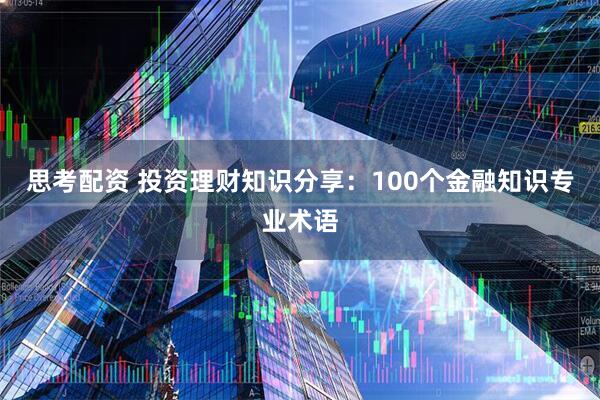 思考配资 投资理财知识分享：100个金融知识专业术语