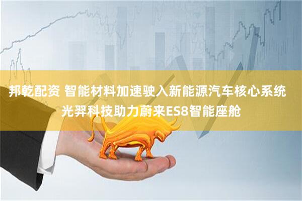 邦乾配资 智能材料加速驶入新能源汽车核心系统  光羿科技助力蔚来ES8智能座舱