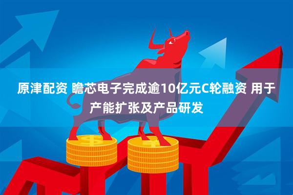 原津配资 瞻芯电子完成逾10亿元C轮融资 用于产能扩张及产品研发