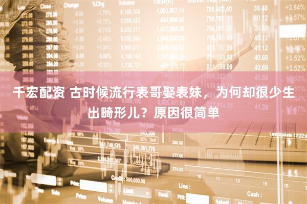 千宏配资 古时候流行表哥娶表妹，为何却很少生出畸形儿？原因很简单