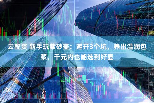 云配资 新手玩紫砂壶：避开3个坑，养出温润包浆，千元内也能选到好壶