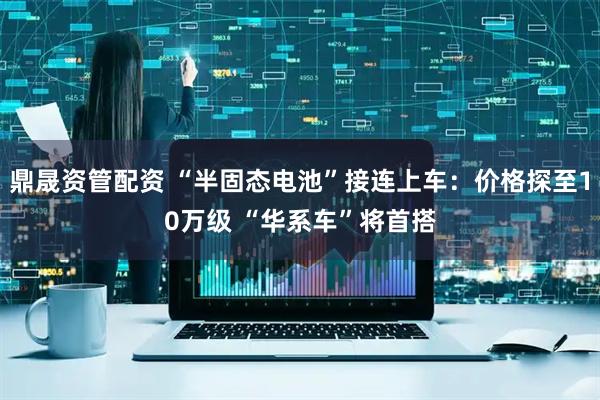 鼎晟资管配资 “半固态电池”接连上车：价格探至10万级 “华系车”将首搭