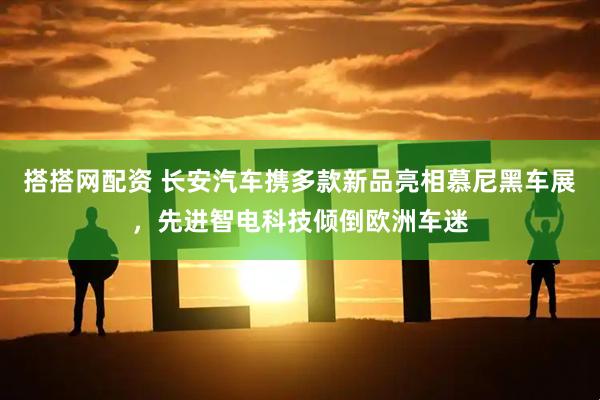 搭搭网配资 长安汽车携多款新品亮相慕尼黑车展，先进智电科技倾倒欧洲车迷