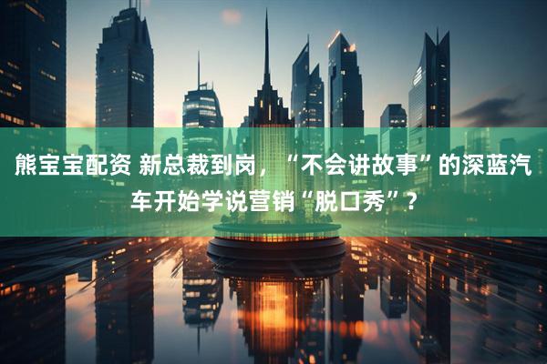 熊宝宝配资 新总裁到岗，“不会讲故事”的深蓝汽车开始学说营销“脱口秀”？