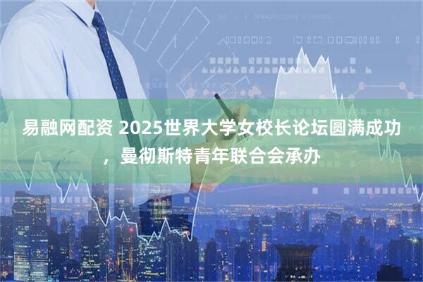 易融网配资 2025世界大学女校长论坛圆满成功，曼彻斯特青年联合会承办