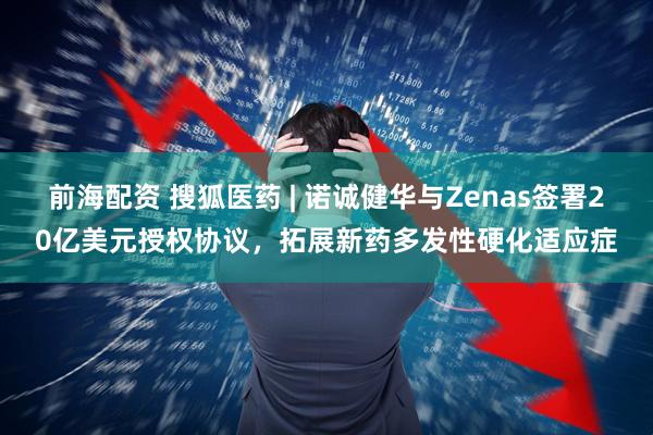 前海配资 搜狐医药 | 诺诚健华与Zenas签署20亿美元授权协议，拓展新药多发性硬化适应症