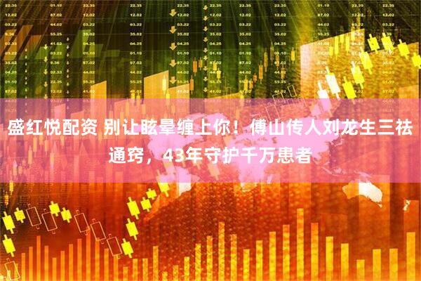 盛红悦配资 别让眩晕缠上你！傅山传人刘龙生三祛通窍，43年守护千万患者