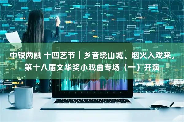 中银两融 十四艺节｜乡音绕山城、烟火入戏来，第十八届文华奖小戏曲专场（一）开演