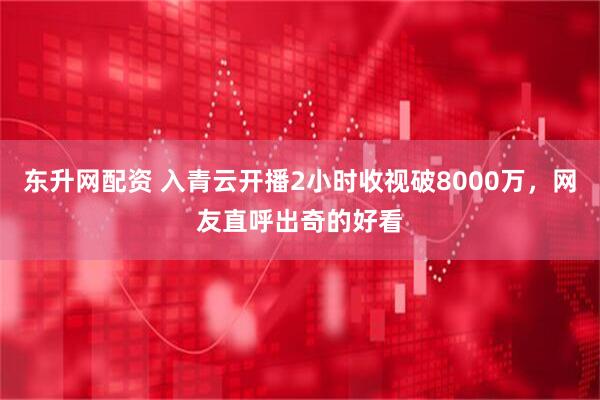 东升网配资 入青云开播2小时收视破8000万，网友直呼出奇的好看