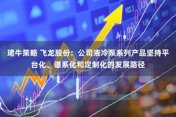 珺牛策略 飞龙股份：公司液冷泵系列产品坚持平台化、谱系化和定制化的发展路径