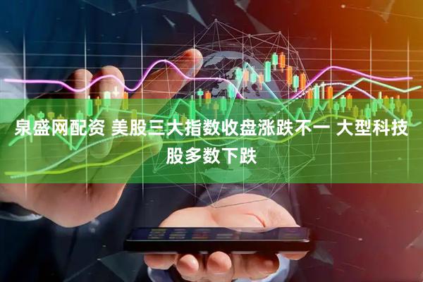 泉盛网配资 美股三大指数收盘涨跌不一 大型科技股多数下跌