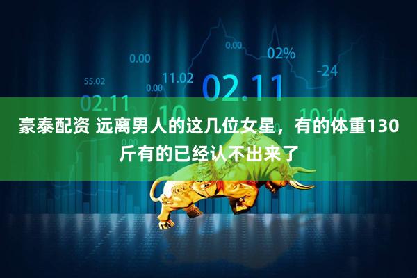 豪泰配资 远离男人的这几位女星，有的体重130斤有的已经认不出来了