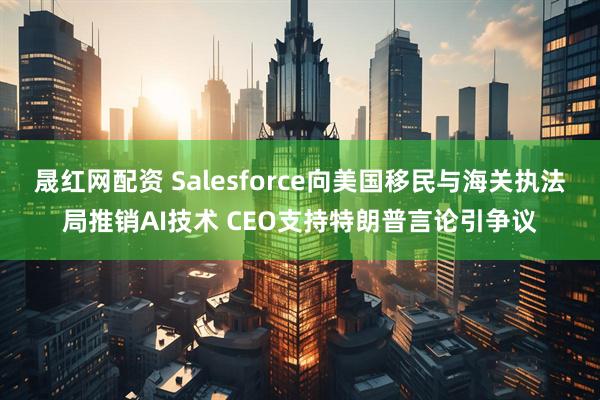 晟红网配资 Salesforce向美国移民与海关执法局推销AI技术 CEO支持特朗普言论引争议