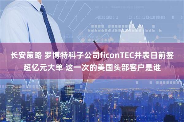 长安策略 罗博特科子公司ficonTEC并表日前签超亿元大单 这一次的美国头部客户是谁