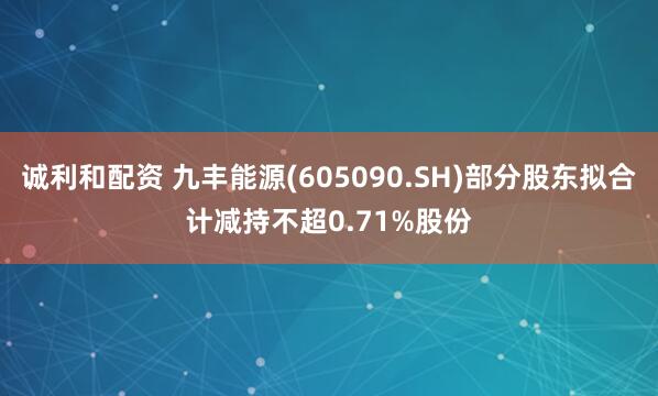 诚利和配资 九丰能源(605090.SH)部分股东拟合计减持不超0.71%股份