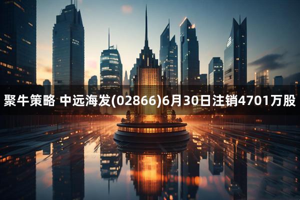 聚牛策略 中远海发(02866)6月30日注销4701万股