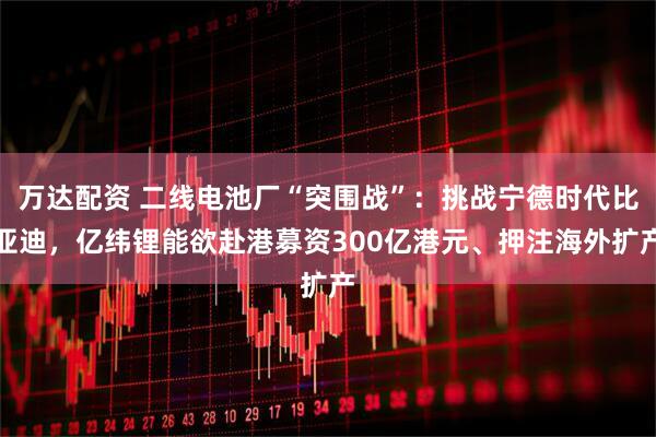 万达配资 二线电池厂“突围战”：挑战宁德时代比亚迪，亿纬锂能欲赴港募资300亿港元、押注海外扩产