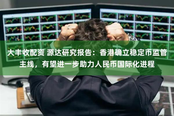 大丰收配资 源达研究报告：香港确立稳定币监管主线，有望进一步助力人民币国际化进程