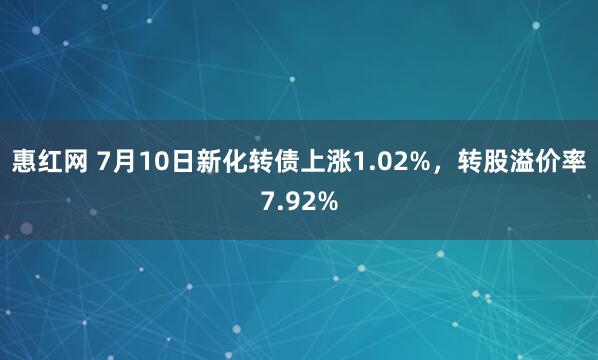 惠红网 7月10日新化转债上涨1.02%，转股溢价率7.92%