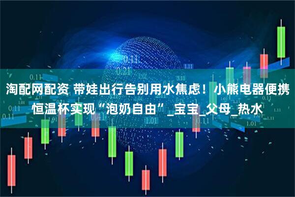 淘配网配资 带娃出行告别用水焦虑！小熊电器便携恒温杯实现“泡奶自由”_宝宝_父母_热水