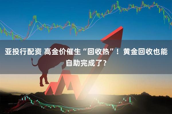 亚投行配资 高金价催生“回收热”！黄金回收也能自助完成了？