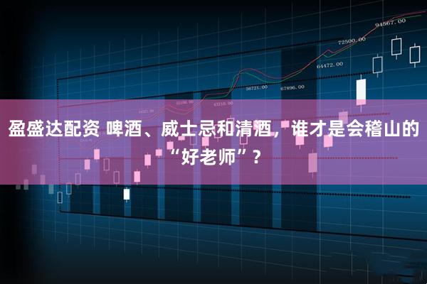 盈盛达配资 啤酒、威士忌和清酒，谁才是会稽山的“好老师”？