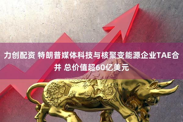 力创配资 特朗普媒体科技与核聚变能源企业TAE合并 总价值超60亿美元